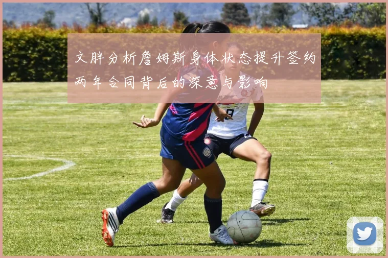 文胖分析詹姆斯身体状态提升签约两年合同背后的深意与影响