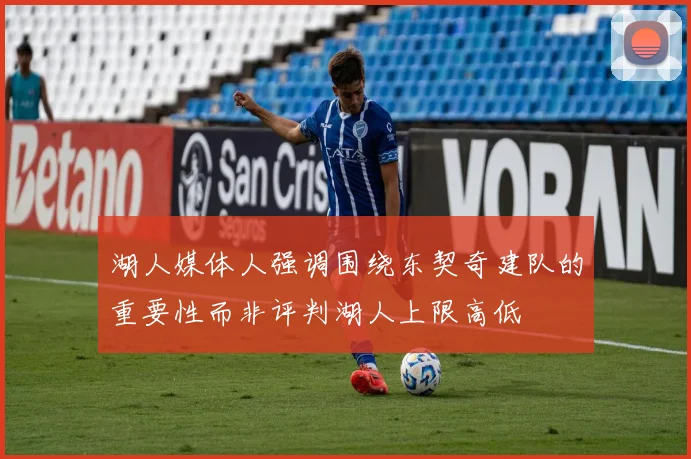 湖人媒体人强调围绕东契奇建队的重要性而非评判湖人上限高低