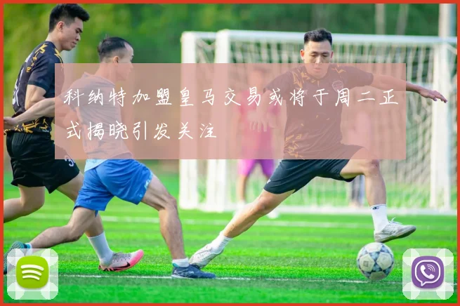 科纳特加盟皇马交易或将于周二正式揭晓引发关注