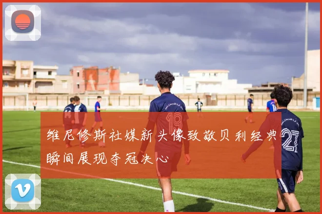 维尼修斯社媒新头像致敬贝利经典瞬间展现夺冠决心