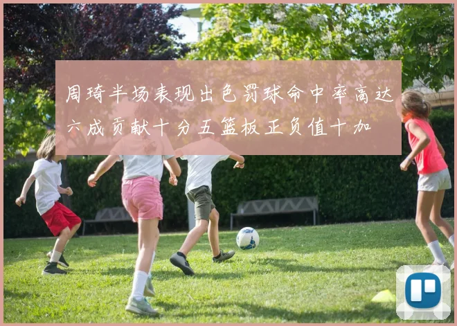 周琦半场表现出色罚球命中率高达六成贡献十分五篮板正负值十加