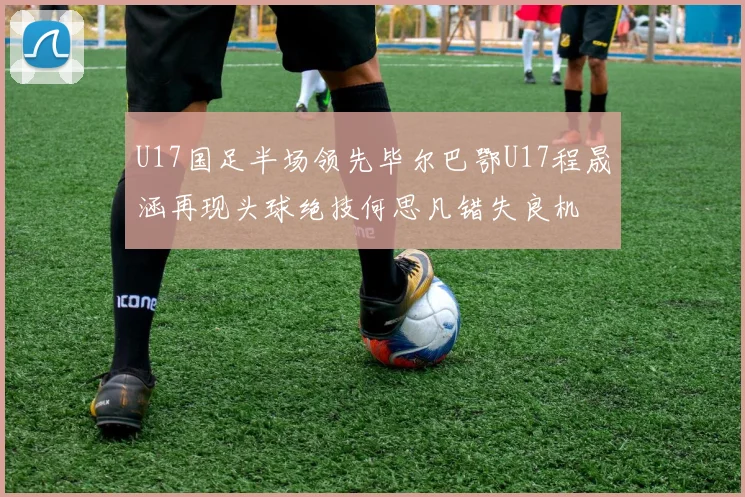 U17国足半场领先毕尔巴鄂U17程晟涵再现头球绝技何思凡错失良机