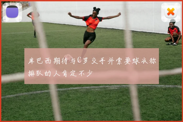 库巴西期待与C罗交手并索要球衣称排队的人肯定不少