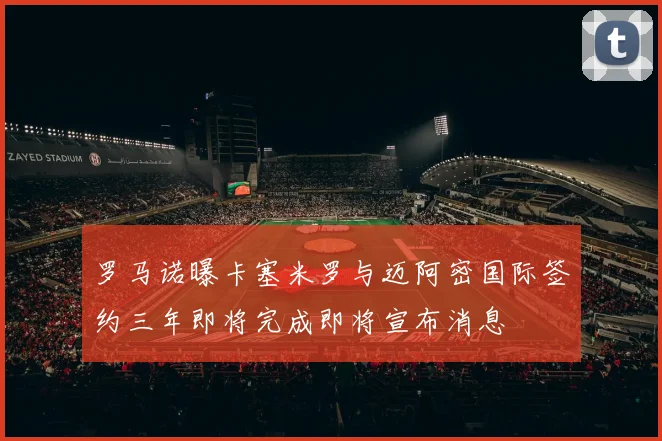 罗马诺曝卡塞米罗与迈阿密国际签约三年即将完成即将宣布消息