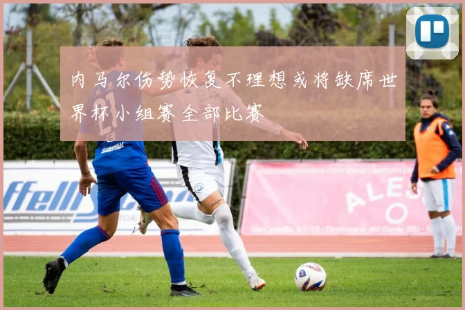 内马尔伤势恢复不理想或将缺席世界杯小组赛全部比赛