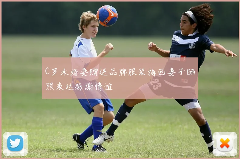 C罗未婚妻赠送品牌服装梅西妻子晒照表达感谢情谊