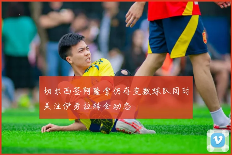 切尔西签阿隆索仍存变数球队同时关注伊劳拉转会动态