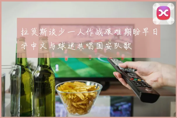 拉莫斯谈少一人作战艰难期盼早日学中文与球迷共唱国安队歌