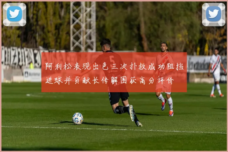 阿利松表现出色三次扑救成功阻挡进球并贡献长传解围获高分评价