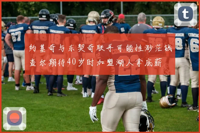 约基奇与东契奇联手可能性渺茫钱查尔期待40岁时加盟湖人拿底薪