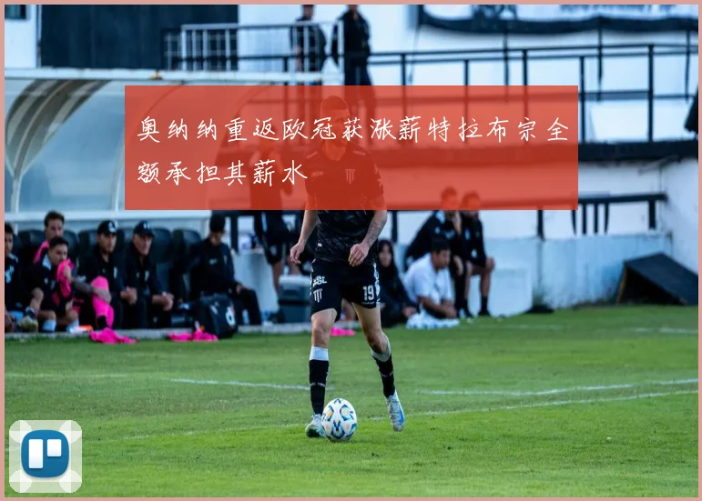 奥纳纳重返欧冠获涨薪特拉布宗全额承担其薪水