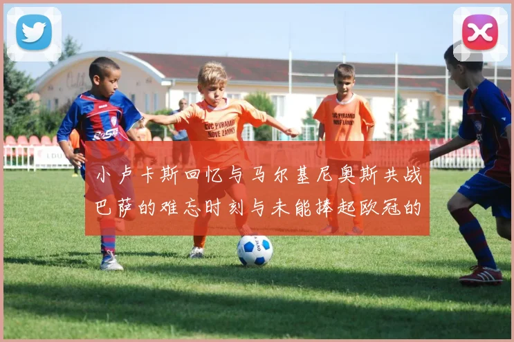 小卢卡斯回忆与马尔基尼奥斯共战巴萨的难忘时刻与未能捧起欧冠的遗憾