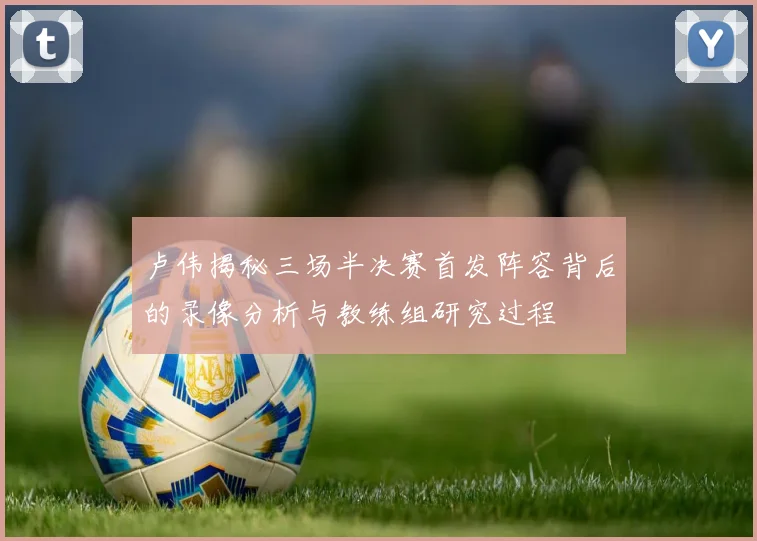 卢伟揭秘三场半决赛首发阵容背后的录像分析与教练组研究过程