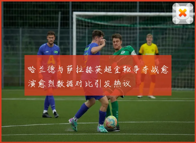 哈兰德与萨拉赫英超金靴争夺战愈演愈烈数据对比引发热议