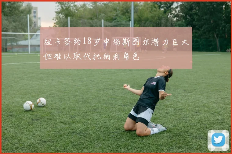 纽卡签约18岁中场斯图尔潜力巨大但难以取代托纳利角色