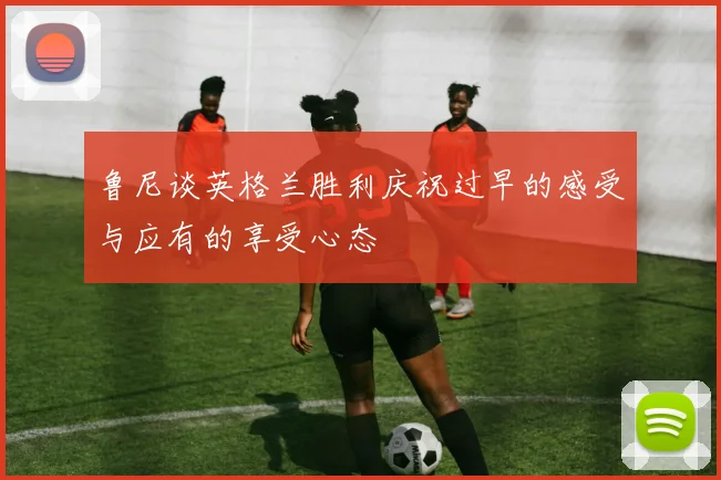 鲁尼谈英格兰胜利庆祝过早的感受与应有的享受心态