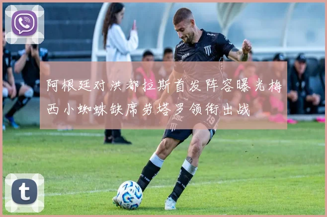 阿根廷对洪都拉斯首发阵容曝光梅西小蜘蛛缺席劳塔罗领衔出战