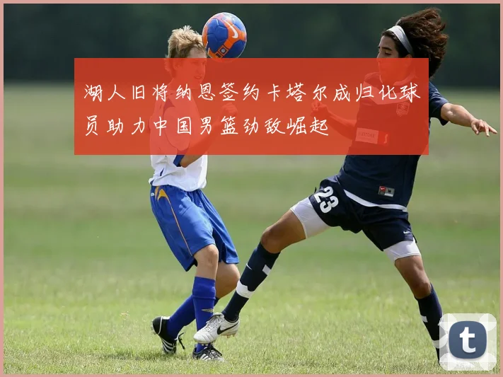 湖人旧将纳恩签约卡塔尔成归化球员助力中国男篮劲敌崛起