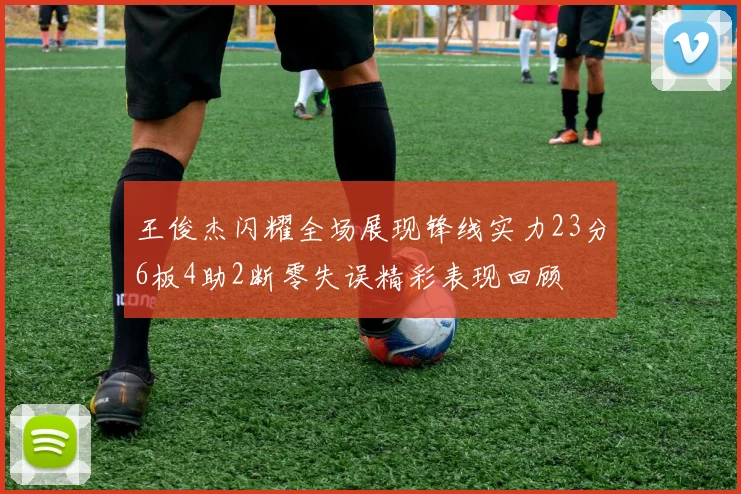王俊杰闪耀全场展现锋线实力23分6板4助2断零失误精彩表现回顾
