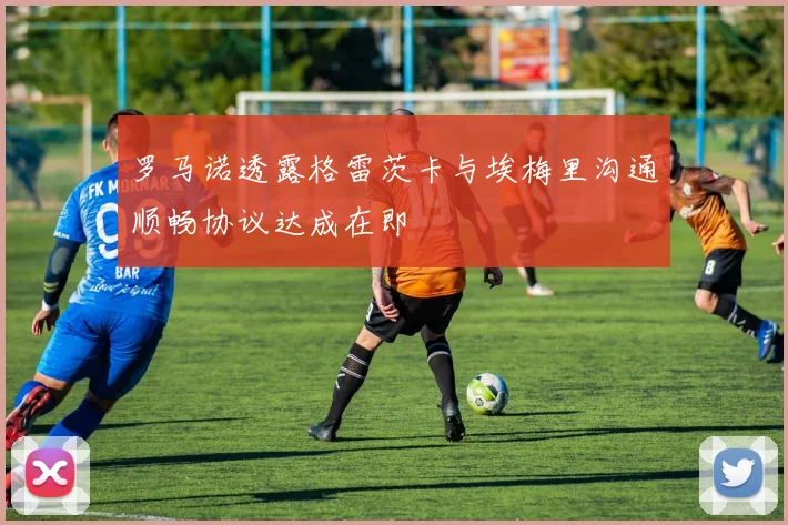 罗马诺透露格雷茨卡与埃梅里沟通顺畅协议达成在即