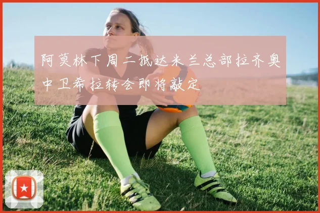 阿莫林下周二抵达米兰总部拉齐奥中卫希拉转会即将敲定