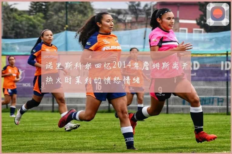 诺里斯科尔回忆2014年詹姆斯离开热火时莱利的愤怒情绪