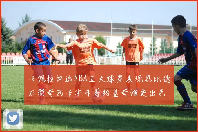 卡佩拉评选NBA五大球星表现恩比德东契奇西卡字母哥约基奇谁更出色